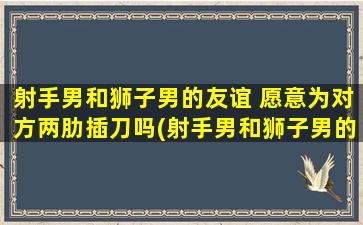 射手男和狮子男的友谊 愿意为对方两肋插刀吗(射手男和狮子男的友谊：两肋插刀的真挚之情)